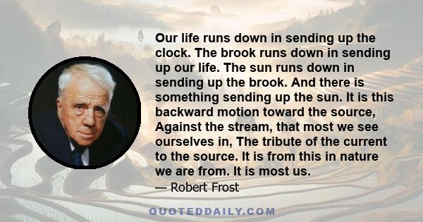 Our life runs down in sending up the clock. The brook runs down in sending up our life. The sun runs down in sending up the brook. And there is something sending up the sun. It is this backward motion toward the source,