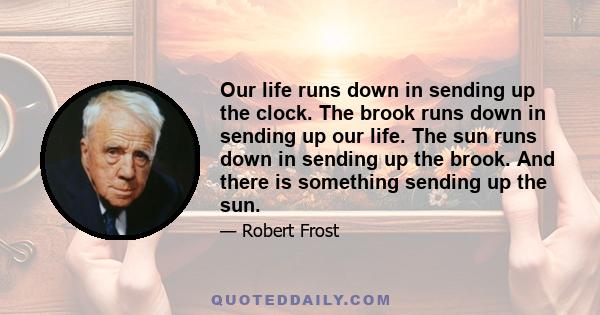 Our life runs down in sending up the clock. The brook runs down in sending up our life. The sun runs down in sending up the brook. And there is something sending up the sun.