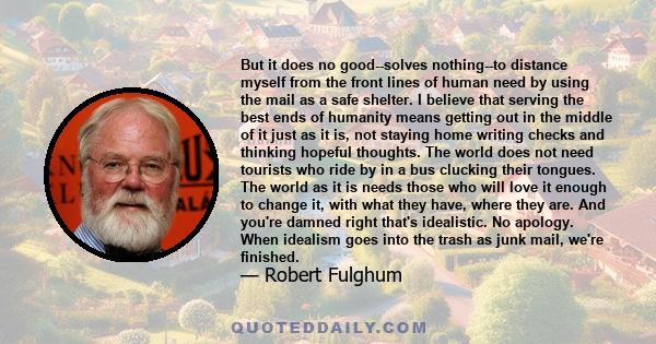 But it does no good--solves nothing--to distance myself from the front lines of human need by using the mail as a safe shelter. I believe that serving the best ends of humanity means getting out in the middle of it just