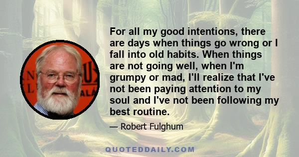 For all my good intentions, there are days when things go wrong or I fall into old habits. When things are not going well, when I'm grumpy or mad, I'll realize that I've not been paying attention to my soul and I've not