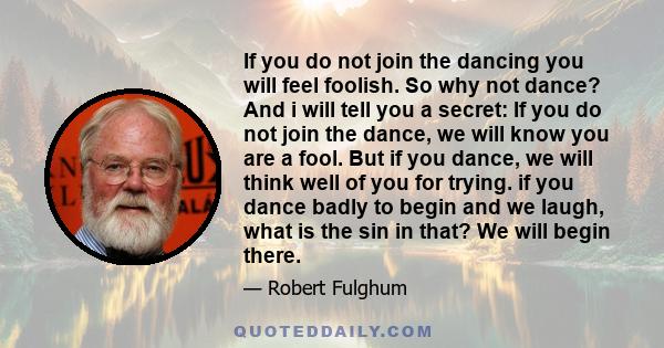 If you do not join the dancing you will feel foolish. So why not dance? And i will tell you a secret: If you do not join the dance, we will know you are a fool. But if you dance, we will think well of you for trying. if