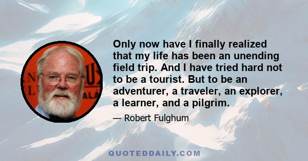 Only now have I finally realized that my life has been an unending field trip. And I have tried hard not to be a tourist. But to be an adventurer, a traveler, an explorer, a learner, and a pilgrim.