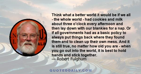 Think what a better world it would be if we all - the whole world - had cookies and milk about three o'clock every afternoon and then lay down with our blankies for a nap. Or if all governments had as a basic policy to