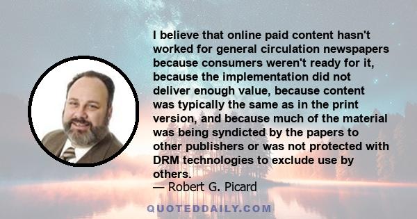 I believe that online paid content hasn't worked for general circulation newspapers because consumers weren't ready for it, because the implementation did not deliver enough value, because content was typically the same