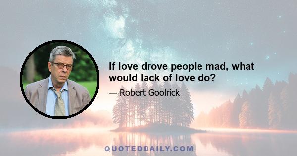 If love drove people mad, what would lack of love do?