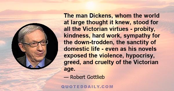 The man Dickens, whom the world at large thought it knew, stood for all the Victorian virtues - probity, kindness, hard work, sympathy for the down-trodden, the sanctity of domestic life - even as his novels exposed the