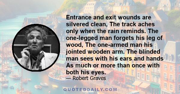 Entrance and exit wounds are silvered clean, The track aches only when the rain reminds. The one-legged man forgets his leg of wood, The one-armed man his jointed wooden arm. The blinded man sees with his ears and hands