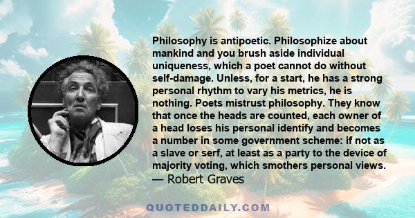 Philosophy is antipoetic. Philosophize about mankind and you brush aside individual uniqueness, which a poet cannot do without self-damage. Unless, for a start, he has a strong personal rhythm to vary his metrics, he is