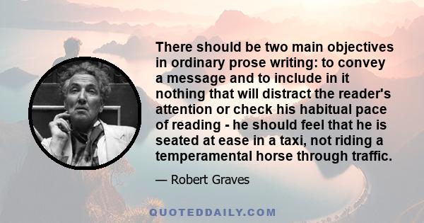 There should be two main objectives in ordinary prose writing: to convey a message and to include in it nothing that will distract the reader's attention or check his habitual pace of reading - he should feel that he is