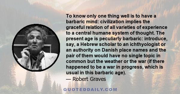 To know only one thing well is to have a barbaric mind: civilization implies the graceful relation of all varieties of experience to a central humane system of thought. The present age is peculiarly barbaric: introduce,