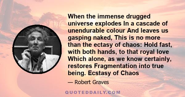 When the immense drugged universe explodes In a cascade of unendurable colour And leaves us gasping naked, This is no more than the ectasy of chaos: Hold fast, with both hands, to that royal love Which alone, as we know