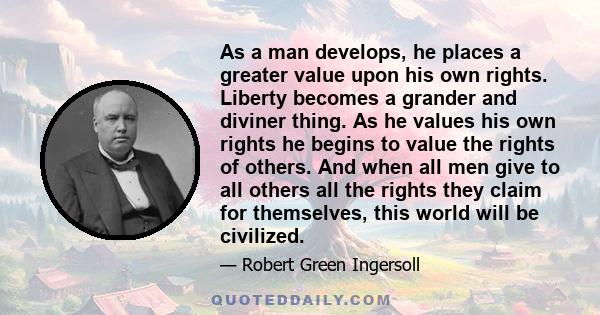 As a man develops, he places a greater value upon his own rights. Liberty becomes a grander and diviner thing. As he values his own rights he begins to value the rights of others. And when all men give to all others all