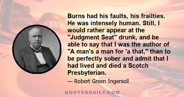 Burns had his faults, his frailties. He was intensely human. Still, I would rather appear at the Judgment Seat drunk, and be able to say that I was the author of A man's a man for 'a that, than to be perfectly sober and
