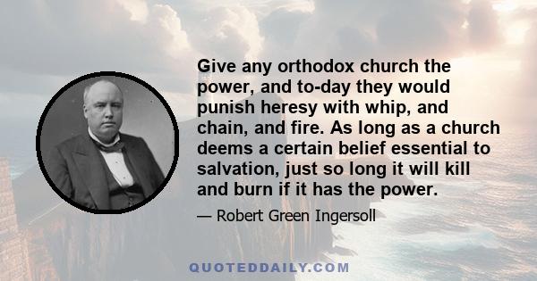 Give any orthodox church the power, and to-day they would punish heresy with whip, and chain, and fire. As long as a church deems a certain belief essential to salvation, just so long it will kill and burn if it has the