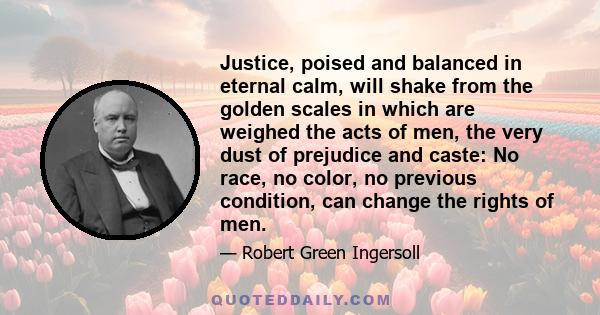 Justice, poised and balanced in eternal calm, will shake from the golden scales in which are weighed the acts of men, the very dust of prejudice and caste: No race, no color, no previous condition, can change the rights