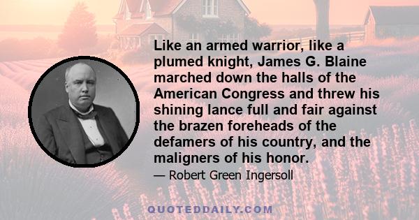 Like an armed warrior, like a plumed knight, James G. Blaine marched down the halls of the American Congress and threw his shining lance full and fair against the brazen foreheads of the defamers of his country, and the