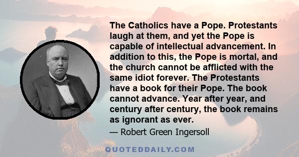 The Catholics have a Pope. Protestants laugh at them, and yet the Pope is capable of intellectual advancement. In addition to this, the Pope is mortal, and the church cannot be afflicted with the same idiot forever. The