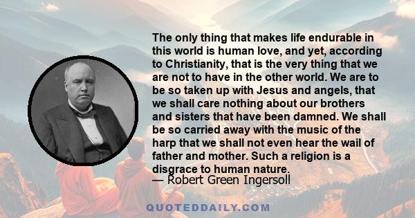 The only thing that makes life endurable in this world is human love, and yet, according to Christianity, that is the very thing that we are not to have in the other world. We are to be so taken up with Jesus and