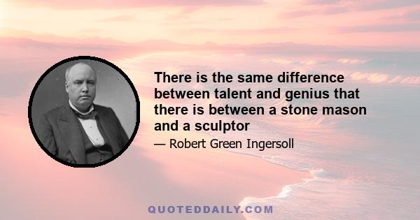 There is the same difference between talent and genius that there is between a stone mason and a sculptor