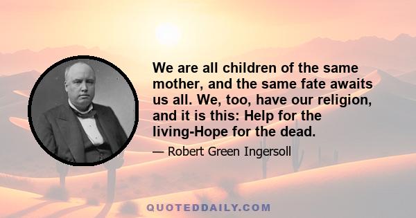 We are all children of the same mother, and the same fate awaits us all. We, too, have our religion, and it is this: Help for the living-Hope for the dead.