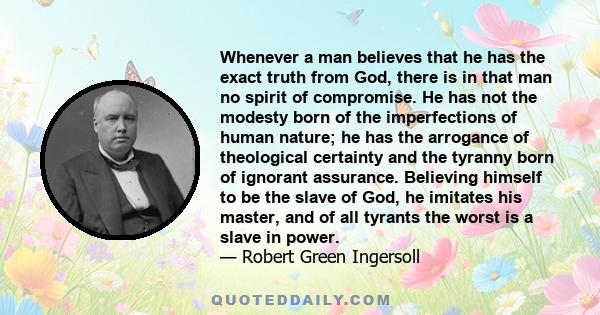 Whenever a man believes that he has the exact truth from God, there is in that man no spirit of compromise. He has not the modesty born of the imperfections of human nature; he has the arrogance of theological certainty