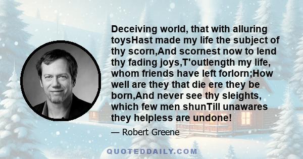 Deceiving world, that with alluring toysHast made my life the subject of thy scorn,And scornest now to lend thy fading joys,T'outlength my life, whom friends have left forlorn;How well are they that die ere they be