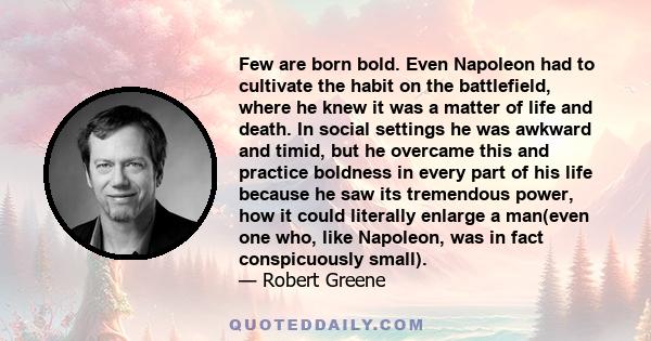 Few are born bold. Even Napoleon had to cultivate the habit on the battlefield, where he knew it was a matter of life and death. In social settings he was awkward and timid, but he overcame this and practice boldness in