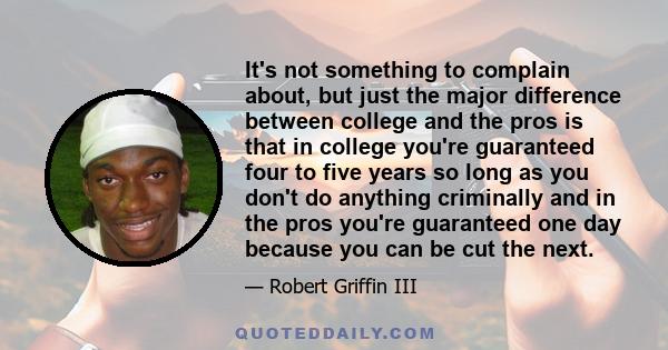 It's not something to complain about, but just the major difference between college and the pros is that in college you're guaranteed four to five years so long as you don't do anything criminally and in the pros you're
