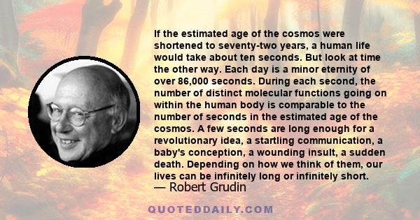 If the estimated age of the cosmos were shortened to seventy-two years, a human life would take about ten seconds. But look at time the other way. Each day is a minor eternity of over 86,000 seconds. During each second,