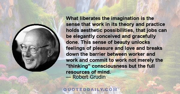 What liberates the imagination is the sense that work in its theory and practice holds aesthetic possibilities, that jobs can be elegantly conceived and gracefully done. This sense of beauty unlocks feelings of pleasure