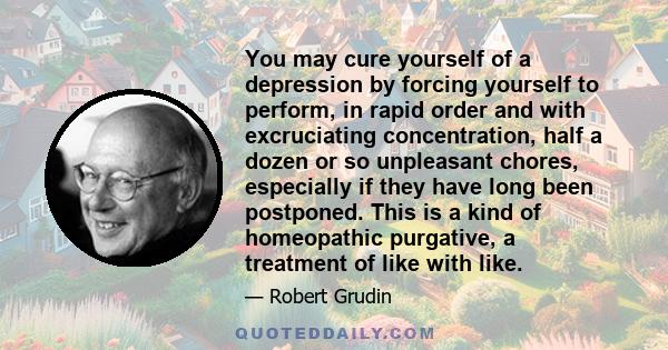 You may cure yourself of a depression by forcing yourself to perform, in rapid order and with excruciating concentration, half a dozen or so unpleasant chores, especially if they have long been postponed. This is a kind