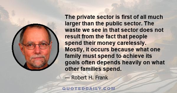 The private sector is first of all much larger than the public sector. The waste we see in that sector does not result from the fact that people spend their money carelessly. Mostly, it occurs because what one family