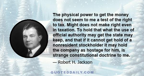 The physical power to get the money does not seem to me a test of the right to tax. Might does not make right even in taxation. To hold that what the use of official authority may get the state may keep, and that if it
