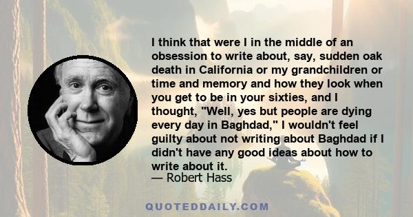I think that were I in the middle of an obsession to write about, say, sudden oak death in California or my grandchildren or time and memory and how they look when you get to be in your sixties, and I thought, Well, yes