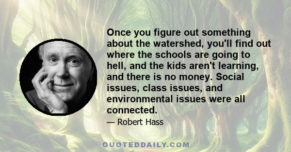 Once you figure out something about the watershed, you'll find out where the schools are going to hell, and the kids aren't learning, and there is no money. Social issues, class issues, and environmental issues were all