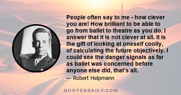 People often say to me - how clever you are! How brilliant to be able to go from ballet to theatre as you do. I answer that it is not clever at all. It is the gift of looking at oneself coolly, of calculating the future