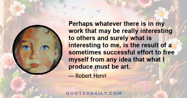 Perhaps whatever there is in my work that may be really interesting to others and surely what is interesting to me, is the result of a sometimes successful effort to free myself from any idea that what I produce must be