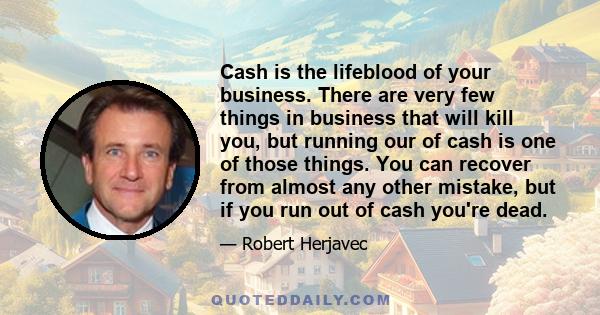 Cash is the lifeblood of your business. There are very few things in business that will kill you, but running our of cash is one of those things. You can recover from almost any other mistake, but if you run out of cash