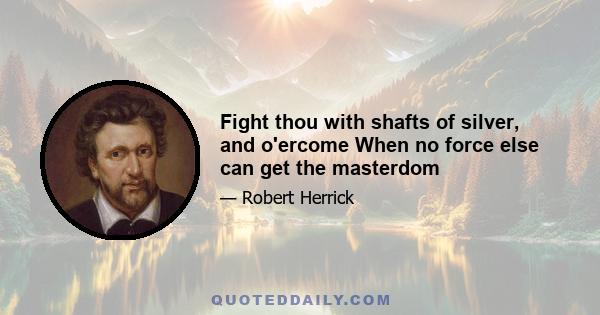 Fight thou with shafts of silver, and o'ercome When no force else can get the masterdom