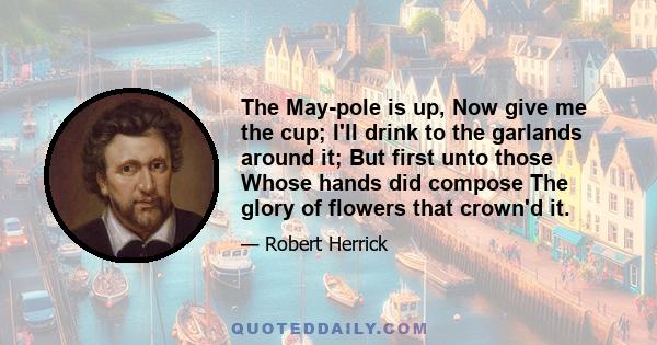 The May-pole is up, Now give me the cup; I'll drink to the garlands around it; But first unto those Whose hands did compose The glory of flowers that crown'd it.