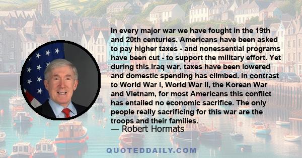In every major war we have fought in the 19th and 20th centuries. Americans have been asked to pay higher taxes - and nonessential programs have been cut - to support the military effort. Yet during this Iraq war, taxes