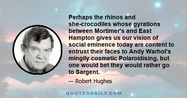 Perhaps the rhinos and she-crocodiles whose gyrations between Mortimer's and East Hampton gives us our vision of social eminence today are content to entrust their faces to Andy Warhol's mingily cosmetic Polaroidising,
