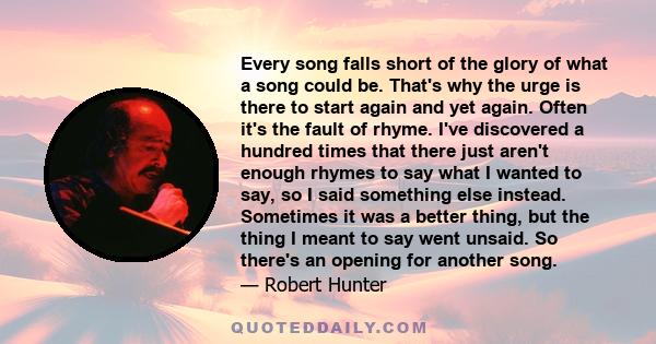 Every song falls short of the glory of what a song could be. That's why the urge is there to start again and yet again. Often it's the fault of rhyme. I've discovered a hundred times that there just aren't enough rhymes