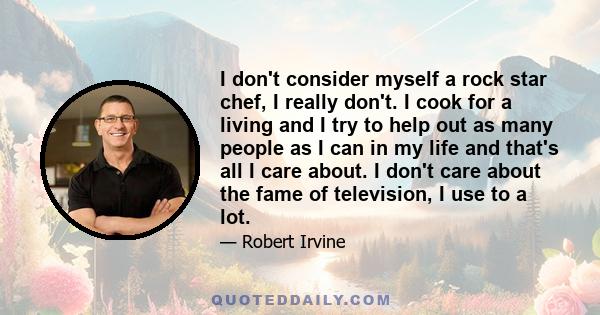 I don't consider myself a rock star chef, I really don't. I cook for a living and I try to help out as many people as I can in my life and that's all I care about. I don't care about the fame of television, I use to a