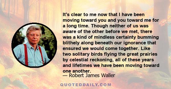 It's clear to me now that I have been moving toward you and you toward me for a long time. Though neither of us was aware of the other before we met, there was a kind of mindless certainty bumming blithely along beneath