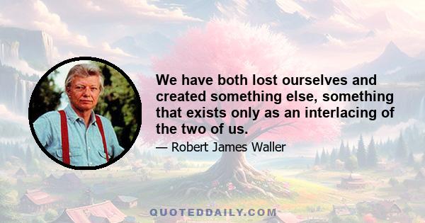 We have both lost ourselves and created something else, something that exists only as an interlacing of the two of us.