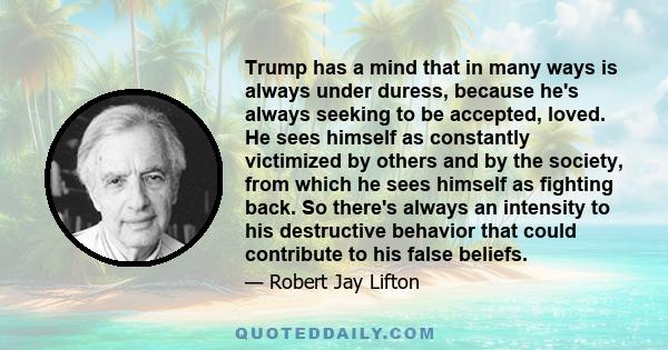 Trump has a mind that in many ways is always under duress, because he's always seeking to be accepted, loved. He sees himself as constantly victimized by others and by the society, from which he sees himself as fighting