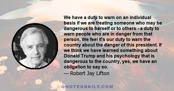 We have a duty to warn on an individual basis if we are treating someone who may be dangerous to herself or to others - a duty to warn people who are in danger from that person. We feel it's our duty to warn the country