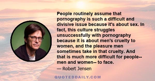 People routinely assume that pornography is such a difficult and divisive issue because it's about sex. In fact, this culture struggles unsuccessfully with pornography because it is about men's cruelty to women, and the