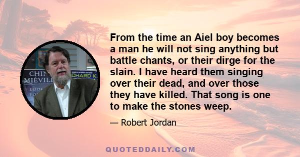 From the time an Aiel boy becomes a man he will not sing anything but battle chants, or their dirge for the slain. I have heard them singing over their dead, and over those they have killed. That song is one to make the